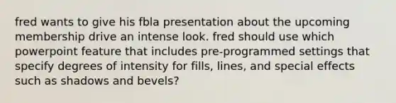 fred wants to give his fbla presentation about the upcoming membership drive an intense look. fred should use which powerpoint feature that includes pre-programmed settings that specify degrees of intensity for fills, lines, and special effects such as shadows and bevels?