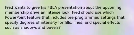 Fred wants to give his FBLA presentation about the upcoming membership drive an intense look. Fred should use which PowerPoint feature that includes pre-programmed settings that specify degrees of intensity for fills, lines, and special effects such as shadows and bevels?