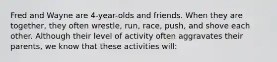 Fred and Wayne are 4-year-olds and friends. When they are together, they often wrestle, run, race, push, and shove each other. Although their level of activity often aggravates their parents, we know that these activities will: