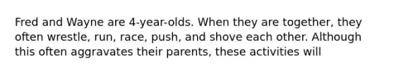 Fred and Wayne are 4-year-olds. When they are together, they often wrestle, run, race, push, and shove each other. Although this often aggravates their parents, these activities will