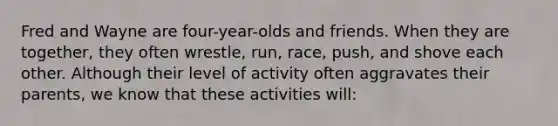 Fred and Wayne are four-year-olds and friends. When they are together, they often wrestle, run, race, push, and shove each other. Although their level of activity often aggravates their parents, we know that these activities will: