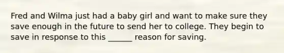 Fred and Wilma just had a baby girl and want to make sure they save enough in the future to send her to college. They begin to save in response to this ______ reason for saving.