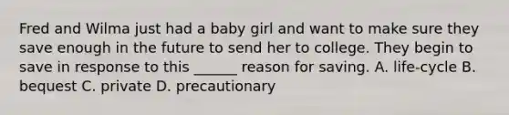 Fred and Wilma just had a baby girl and want to make sure they save enough in the future to send her to college. They begin to save in response to this ______ reason for saving. A. life-cycle B. bequest C. private D. precautionary