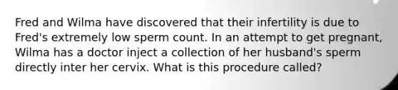 Fred and Wilma have discovered that their infertility is due to Fred's extremely low sperm count. In an attempt to get pregnant, Wilma has a doctor inject a collection of her husband's sperm directly inter her cervix. What is this procedure called?