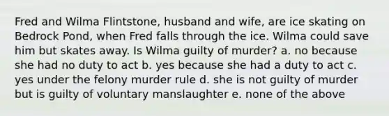 Fred and Wilma Flintstone, husband and wife, are ice skating on Bedrock Pond, when Fred falls through the ice. Wilma could save him but skates away. Is Wilma guilty of murder? a. no because she had no duty to act b. yes because she had a duty to act c. yes under the felony murder rule d. she is not guilty of murder but is guilty of voluntary manslaughter e. none of the above