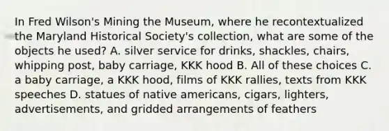 In Fred Wilson's Mining the Museum, where he recontextualized the Maryland Historical Society's collection, what are some of the objects he used? A. silver service for drinks, shackles, chairs, whipping post, baby carriage, KKK hood B. All of these choices C. a baby carriage, a KKK hood, films of KKK rallies, texts from KKK speeches D. statues of native americans, cigars, lighters, advertisements, and gridded arrangements of feathers