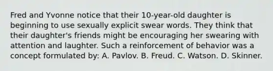 Fred and Yvonne notice that their 10-year-old daughter is beginning to use sexually explicit swear words. They think that their daughter's friends might be encouraging her swearing with attention and laughter. Such a reinforcement of behavior was a concept formulated by: A. Pavlov. B. Freud. C. Watson. D. Skinner.