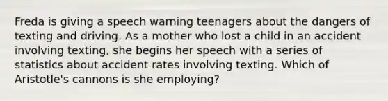 Freda is giving a speech warning teenagers about the dangers of texting and driving. As a mother who lost a child in an accident involving texting, she begins her speech with a series of statistics about accident rates involving texting. Which of Aristotle's cannons is she employing?