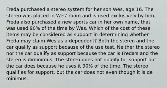 Freda purchased a stereo system for her son Wes, age 16. The stereo was placed in Wes' room and is used exclusively by him. Freda also purchased a new sports car in her own name, that was used 90% of the time by Wes. Which of the cost of these items may be considered as support in determining whether Freda may claim Wes as a dependent? Both the stereo and the car qualify as support because of the use test. Neither the stereo nor the car qualify as support because the car is Freda's and the stereo is diminimus. The stereo does not qualify for support but the car does because he uses it 90% of the time. The stereo qualifies for support, but the car does not even though it is de minimus.