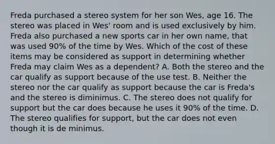 Freda purchased a stereo system for her son Wes, age 16. The stereo was placed in Wes' room and is used exclusively by him. Freda also purchased a new sports car in her own name, that was used 90% of the time by Wes. Which of the cost of these items may be considered as support in determining whether Freda may claim Wes as a dependent? A. Both the stereo and the car qualify as support because of the use test. B. Neither the stereo nor the car qualify as support because the car is Freda's and the stereo is diminimus. C. The stereo does not qualify for support but the car does because he uses it 90% of the time. D. The stereo qualifies for support, but the car does not even though it is de minimus.