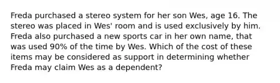 Freda purchased a stereo system for her son Wes, age 16. The stereo was placed in Wes' room and is used exclusively by him. Freda also purchased a new sports car in her own name, that was used 90% of the time by Wes. Which of the cost of these items may be considered as support in determining whether Freda may claim Wes as a dependent?