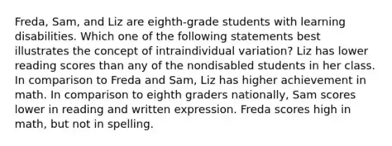 Freda, Sam, and Liz are eighth-grade students with learning disabilities. Which one of the following statements best illustrates the concept of intraindividual variation? Liz has lower reading scores than any of the nondisabled students in her class. In comparison to Freda and Sam, Liz has higher achievement in math. In comparison to eighth graders nationally, Sam scores lower in reading and written expression. Freda scores high in math, but not in spelling.