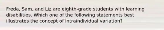 Freda, Sam, and Liz are eighth-grade students with learning disabilities. Which one of the following statements best illustrates the concept of intraindividual variation?