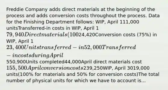 Freddie Company adds direct materials at the beginning of the process and adds conversion costs throughout the process. Data for the Finishing Department follows: WIP, April 111,000 unitsTransferred-in costs in WIP, April 179,940Direct materials (100%) in WIP, April 124,420Conversion costs (75%) in WIP, April 123,400Units transferred-in52,000Transferred-in costs during April550,900Units completed44,000April direct materials cost155,500April conversion costs239,250WIP, April 3019,000 units(100% for materials and 50% for conversion costs)​The total number of physical units for which we have to account is...