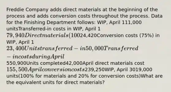 Freddie Company adds direct materials at the beginning of the process and adds conversion costs throughout the process. Data for the Finishing Department follows: WIP, April 111,000 unitsTransferred-in costs in WIP, April 179,940Direct materials (100%) in WIP, April 124,420Conversion costs (75%) in WIP, April 123,400Units transferred-in50,000Transferred-in costs during April550,900Units completed42,000April direct materials cost155,500April conversion costs239,250WIP, April 3019,000 units(100% for materials and 20% for conversion costs)​What are the equivalent units for direct materials?