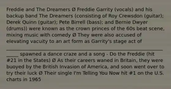 Freddie and The Dreamers Ø Freddie Garrity (vocals) and his backup band The Dreamers (consisting of Roy Crewsdon (guitar); Derek Quinn (guitar); Pete Birrell (bass); and Bernie Dwyer (drums)) were known as the crown princes of the 60s beat scene, mixing music with comedy Ø They were also accused of elevating vacuity to an art form as Garrity's stage act of ______________________________________________________________________ spawned a dance craze and a song - Do the Freddie (hit #21 in the States) Ø As their careers waned in Britain, they were buoyed by the British Invasion of America, and soon went over to try their luck Ø Their single I'm Telling You Now hit #1 on the U.S. charts in 1965