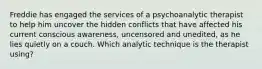 Freddie has engaged the services of a psychoanalytic therapist to help him uncover the hidden conflicts that have affected his current conscious awareness, uncensored and unedited, as he lies quietly on a couch. Which analytic technique is the therapist using?