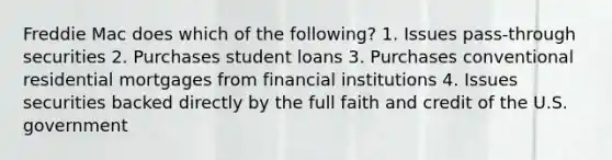 Freddie Mac does which of the following? 1. Issues pass-through securities 2. Purchases student loans 3. Purchases conventional residential mortgages from financial institutions 4. Issues securities backed directly by the full faith and credit of the U.S. government