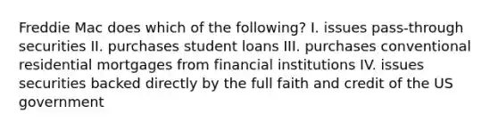 Freddie Mac does which of the following? I. issues pass-through securities II. purchases student loans III. purchases conventional residential mortgages from financial institutions IV. issues securities backed directly by the full faith and credit of the US government