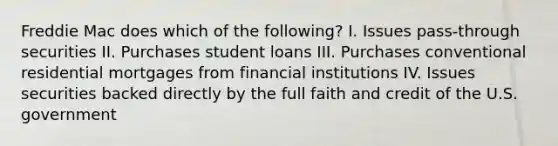 Freddie Mac does which of the following? I. Issues pass-through securities II. Purchases student loans III. Purchases conventional residential mortgages from financial institutions IV. Issues securities backed directly by the full faith and credit of the U.S. government