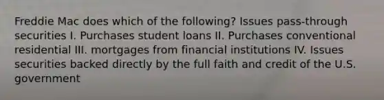 Freddie Mac does which of the following? Issues pass-through securities I. Purchases student loans II. Purchases conventional residential III. mortgages from financial institutions IV. Issues securities backed directly by the full faith and credit of the U.S. government