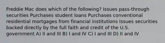 Freddie Mac does which of the following? Issues pass-through securities Purchases student loans Purchases conventional residential mortgages from financial institutions Issues securities backed directly by the full faith and credit of the U.S. government A) II and III B) I and IV C) I and III D) II and IV