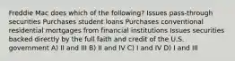 Freddie Mac does which of the following? Issues pass-through securities Purchases student loans Purchases conventional residential mortgages from financial institutions Issues securities backed directly by the full faith and credit of the U.S. government A) II and III B) II and IV C) I and IV D) I and III