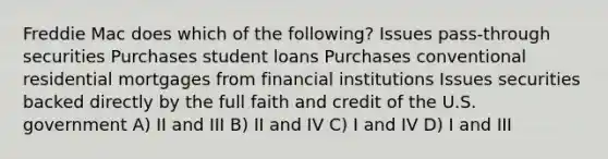 Freddie Mac does which of the following? Issues pass-through securities Purchases student loans Purchases conventional residential mortgages from financial institutions Issues securities backed directly by the full faith and credit of the U.S. government A) II and III B) II and IV C) I and IV D) I and III