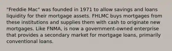 "Freddie Mac" was founded in 1971 to allow savings and loans liquidity for their mortgage assets. FHLMC buys mortgages from these institutions and supplies them with cash to originate new mortgages. Like FNMA, is now a government-owned enterprise that provides a secondary market for mortgage loans, primarily conventional loans.