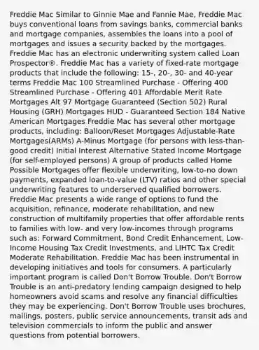 Freddie Mac Similar to Ginnie Mae and Fannie Mae, Freddie Mac buys conventional loans from savings banks, commercial banks and mortgage companies, assembles the loans into a pool of mortgages and issues a security backed by the mortgages. Freddie Mac has an electronic underwriting system called Loan Prospector®. Freddie Mac has a variety of fixed-rate mortgage products that include the following: 15-, 20-, 30- and 40-year terms Freddie Mac 100 Streamlined Purchase - Offering 400 Streamlined Purchase - Offering 401 Affordable Merit Rate Mortgages Alt 97 Mortgage Guaranteed (Section 502) Rural Housing (GRH) Mortgages HUD - Guaranteed Section 184 Native American Mortgages Freddie Mac has several other mortgage products, including: Balloon/Reset Mortgages Adjustable-Rate Mortgages(ARMs) A-Minus Mortgage (for persons with less-than-good credit) Initial Interest Alternative Stated Income Mortgage (for self-employed persons) A group of products called Home Possible Mortgages offer flexible underwriting, low-to-no down payments, expanded loan-to-value (LTV) ratios and other special underwriting features to underserved qualified borrowers. Freddie Mac presents a wide range of options to fund the acquisition, refinance, moderate rehabilitation, and new construction of multifamily properties that offer affordable rents to families with low- and very low-incomes through programs such as: Forward Commitment, Bond Credit Enhancement, Low-Income Housing Tax Credit Investments, and LIHTC Tax Credit Moderate Rehabilitation. Freddie Mac has been instrumental in developing initiatives and tools for consumers. A particularly important program is called Don't Borrow Trouble. Don't Borrow Trouble is an anti-predatory lending campaign designed to help homeowners avoid scams and resolve any financial difficulties they may be experiencing. Don't Borrow Trouble uses brochures, mailings, posters, public service announcements, transit ads and television commercials to inform the public and answer questions from potential borrowers.