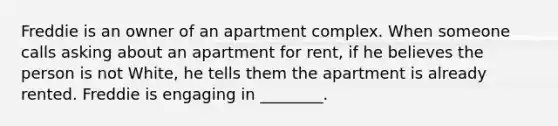 Freddie is an owner of an apartment complex. When someone calls asking about an apartment for rent, if he believes the person is not White, he tells them the apartment is already rented. Freddie is engaging in ________.