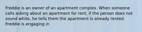 Freddie is an owner of an apartment complex. When someone calls asking about an apartment for rent, if the person does not sound white, he tells them the apartment is already rented. Freddie is engaging in