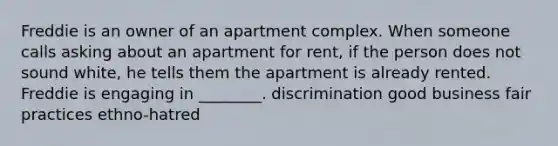 Freddie is an owner of an apartment complex. When someone calls asking about an apartment for rent, if the person does not sound white, he tells them the apartment is already rented. Freddie is engaging in ________. discrimination good business fair practices ethno-hatred