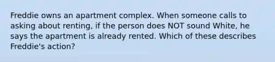 Freddie owns an apartment complex. When someone calls to asking about renting, if the person does NOT sound White, he says the apartment is already rented. Which of these describes Freddie's action?