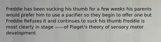 Freddie has been sucking his thumb for a few weeks his parents would prefer him to use a pacifier so they begin to offer one but Freddie Refuses it and continues to suck his thumb Freddie is most clearly in stage ——of Piaget's theory of sensory motor development