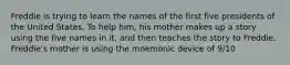 Freddie is trying to learn the names of the first five presidents of the United States. To help him, his mother makes up a story using the five names in it, and then teaches the story to Freddie. Freddie's mother is using the mnemonic device of 9/10