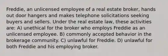 Freddie, an unlicensed employee of a real estate broker, hands out door hangers and makes telephone solicitations seeking buyers and sellers. Under the real estate law, these activities are: A) unethical for the broker who employs Freddie as an unlicensed employee. B) commonly accepted behavior in the brokerage community. C) unlawful for Freddie. D) unlawful for both Freddie and his employing broker.