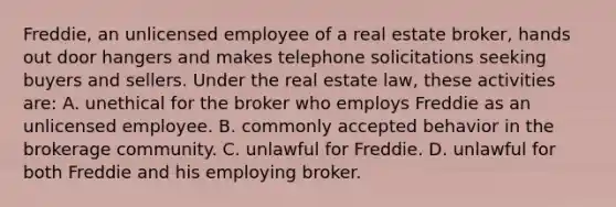 Freddie, an unlicensed employee of a real estate broker, hands out door hangers and makes telephone solicitations seeking buyers and sellers. Under the real estate law, these activities are: A. unethical for the broker who employs Freddie as an unlicensed employee. B. commonly accepted behavior in the brokerage community. C. unlawful for Freddie. D. unlawful for both Freddie and his employing broker.