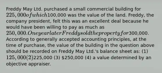 Freddy May Ltd. purchased a small commercial building for 225,000 of which100,000 was the value of the land. Freddy, the company president, felt this was an excellent deal because he would have been willing to pay as much as 250,000. One year later Freddy sold the property for300,000. According to generally accepted accounting principles, at the time of purchase, the value of the building in the question above should be recorded on Freddy May Ltd.'s balance sheet as: (1) 125,000 (2)225,000 (3) 250,000 (4) a value determined by an objective appraiser.