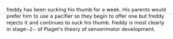 freddy has been sucking his thumb for a week. His parents would prefer him to use a pacifier so they begin to offer one but freddy rejects it and continues to suck his thumb. freddy is most clearly in stage--2-- of Piaget's theory of sensorimotor development.