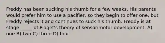 Freddy has been sucking his thumb for a few weeks. His parents would prefer him to use a pacifier, so they begin to offer one, but Freddy rejects it and continues to suck his thumb. Freddy is at stage _____ of Piaget's theory of sensorimotor development. A) one B) two C) three D) four