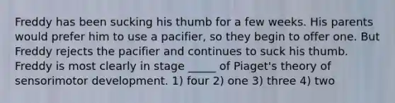 Freddy has been sucking his thumb for a few weeks. His parents would prefer him to use a pacifier, so they begin to offer one. But Freddy rejects the pacifier and continues to suck his thumb. Freddy is most clearly in stage _____ of Piaget's theory of sensorimotor development. 1) four 2) one 3) three 4) two