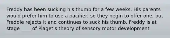 Freddy has been sucking his thumb for a few weeks. His parents would prefer him to use a pacifier, so they begin to offer one, but Freddie rejects it and continues to suck his thumb. Freddy is at stage ____ of Piaget's theory of sensory motor development