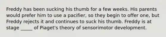 Freddy has been sucking his thumb for a few weeks. His parents would prefer him to use a pacifier, so they begin to offer one, but Freddy rejects it and continues to suck his thumb. Freddy is at stage _____ of Piaget's theory of sensorimotor development.