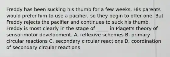 Freddy has been sucking his thumb for a few weeks. His parents would prefer him to use a pacifier, so they begin to offer one. But Freddy rejects the pacifier and continues to suck his thumb. Freddy is most clearly in the stage of _____ in Piaget's theory of sensorimotor development. A. reflexive schemes B. primary circular reactions C. secondary circular reactions D. coordination of secondary circular reactions