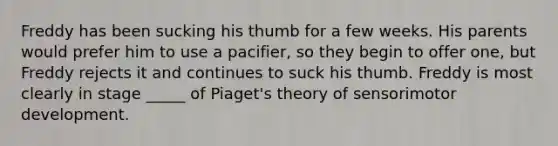 Freddy has been sucking his thumb for a few weeks. His parents would prefer him to use a pacifier, so they begin to offer one, but Freddy rejects it and continues to suck his thumb. Freddy is most clearly in stage _____ of Piaget's theory of sensorimotor development.