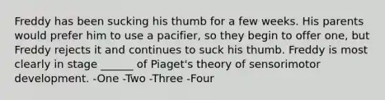 Freddy has been sucking his thumb for a few weeks. His parents would prefer him to use a pacifier, so they begin to offer one, but Freddy rejects it and continues to suck his thumb. Freddy is most clearly in stage ______ of Piaget's theory of sensorimotor development. -One -Two -Three -Four