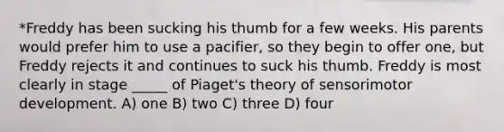 *Freddy has been sucking his thumb for a few weeks. His parents would prefer him to use a pacifier, so they begin to offer one, but Freddy rejects it and continues to suck his thumb. Freddy is most clearly in stage _____ of Piaget's theory of sensorimotor development. A) one B) two C) three D) four