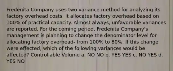 Fredenita Company uses two variance method for analyzing its factory overhead costs. It allocates factory overhead based on 100% of practical capacity. Almost always, unfavorable variances are reported. For the coming period, Fredenita Company's management is planning to change the denominator level for allocating factory overhead- from 100% to 80%. If this change were effected, which of the following variances would be affected? Controllable Volume a. NO NO b. YES YES c. NO YES d. YES NO