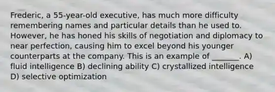 Frederic, a 55-year-old executive, has much more difficulty remembering names and particular details than he used to. However, he has honed his skills of negotiation and diplomacy to near perfection, causing him to excel beyond his younger counterparts at the company. This is an example of _______. A) fluid intelligence B) declining ability C) crystallized intelligence D) selective optimization